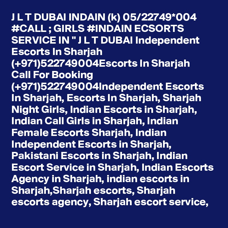 J L T DUBAI INDAIN (k) 05/22749*004 #CALL ; GIRLS #INDAIN ECSORTS SERVICE IN " J L T DUBAI Independent Escorts In Sharjah (+971)522749004Escorts In Sharjah
Call For Booking (+971)522749004Independent Escorts In Sharjah, Escorts In Sharjah, Sharjah Night Girls, Indian Escorts in Sharjah, Indian Call Girls in Sharjah, Indian Female Escorts Sharjah, Indian Independent Escorts in Sharjah, Pakistani Escorts in Sharjah, Indian Escort Service in Sharjah, Indian Escorts Agency in Sharjah, indian escorts in Sharjah,Sharjah escorts, Sharjah escorts agency, Sharjah escort service, 