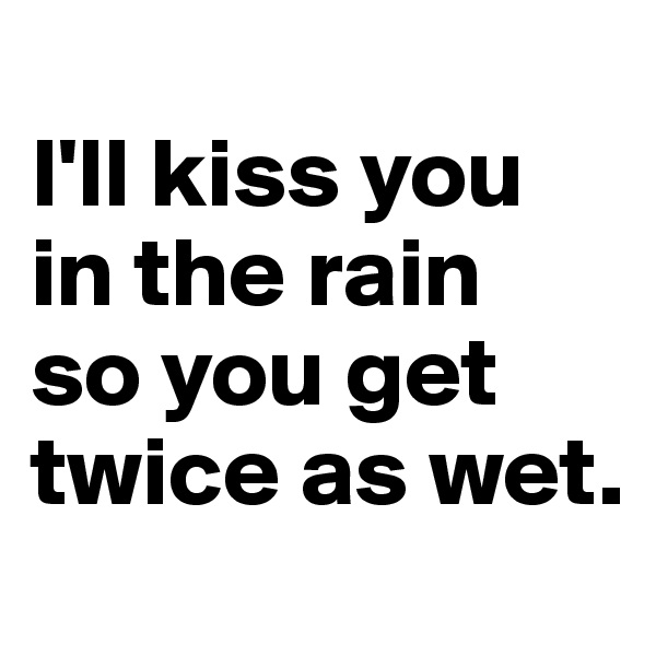 
I'll kiss you in the rain 
so you get twice as wet.