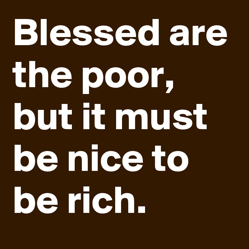 Blessed are the poor, but it must be nice to be rich.