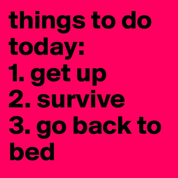 things to do today: 
1. get up
2. survive
3. go back to bed