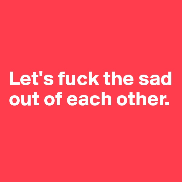 


Let's fuck the sad out of each other.

