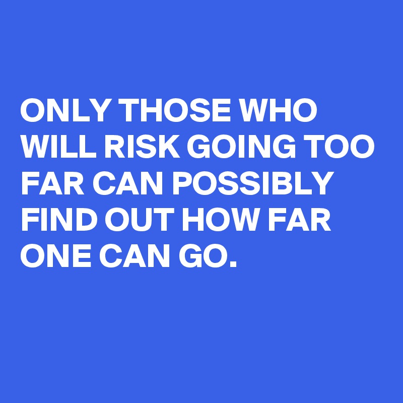 

ONLY THOSE WHO WILL RISK GOING TOO FAR CAN POSSIBLY FIND OUT HOW FAR ONE CAN GO. 

