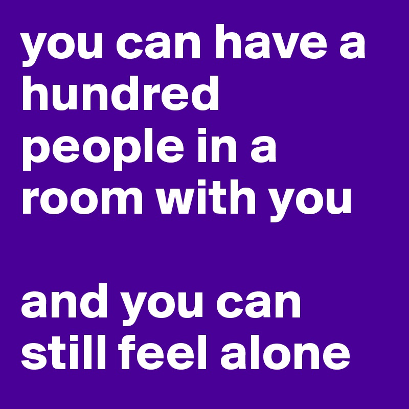 you can have a hundred people in a room with you

and you can still feel alone