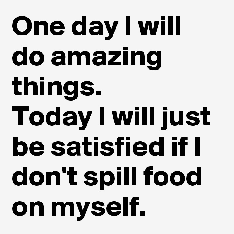 One day I will do amazing things. 
Today I will just be satisfied if I don't spill food on myself.