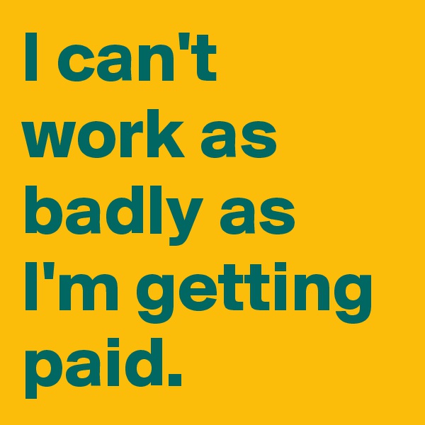 I can't work as badly as I'm getting paid.