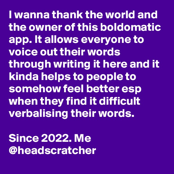 I wanna thank the world and the owner of this boldomatic app. It allows everyone to voice out their words through writing it here and it kinda helps to people to somehow feel better esp when they find it difficult verbalising their words.

Since 2022. Me @headscratcher