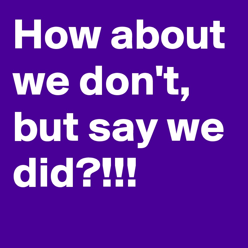 How about we don't,  but say we did?!!!