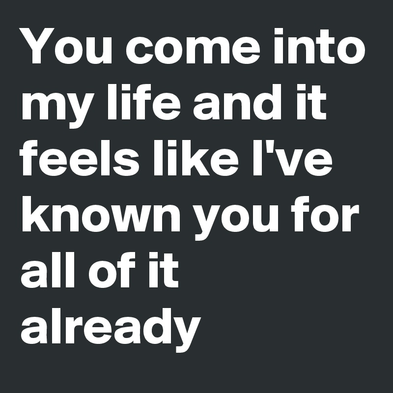 You come into my life and it feels like I've known you for all of it already