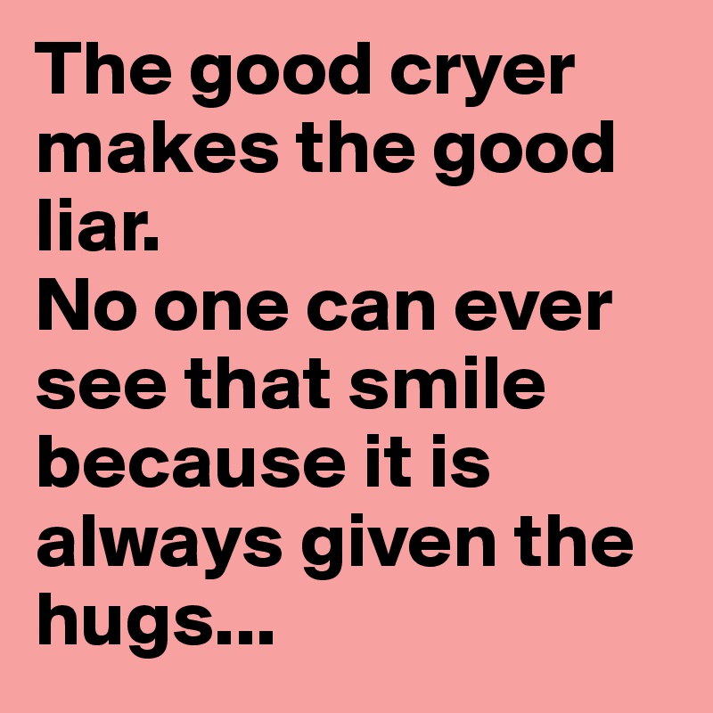 The good cryer makes the good liar. 
No one can ever see that smile because it is always given the hugs...