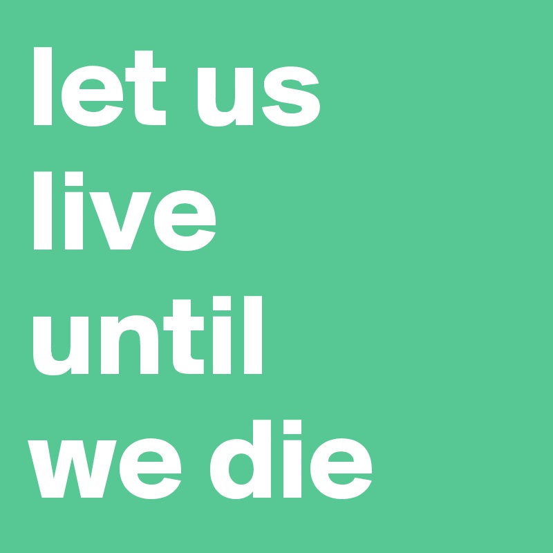 let us live 
until 
we die