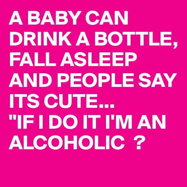A BABY CAN DRINK A BOTTLE, FALL ASLEEP AND PEOPLE SAY ITS CUTE...
"IF I DO IT I'M AN ALCOHOLIC  ?