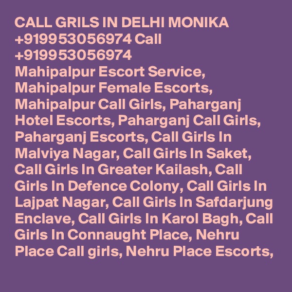 CALL GRILS IN DELHI MONIKA +919953056974 Call +919953056974 
Mahipalpur Escort Service, Mahipalpur Female Escorts, Mahipalpur Call Girls, Paharganj Hotel Escorts, Paharganj Call Girls, Paharganj Escorts, Call Girls In Malviya Nagar, Call Girls In Saket, Call Girls In Greater Kailash, Call Girls In Defence Colony, Call Girls In Lajpat Nagar, Call Girls In Safdarjung Enclave, Call Girls In Karol Bagh, Call Girls In Connaught Place, Nehru Place Call girls, Nehru Place Escorts, 