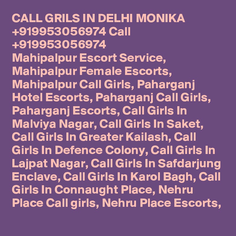 CALL GRILS IN DELHI MONIKA +919953056974 Call +919953056974 
Mahipalpur Escort Service, Mahipalpur Female Escorts, Mahipalpur Call Girls, Paharganj Hotel Escorts, Paharganj Call Girls, Paharganj Escorts, Call Girls In Malviya Nagar, Call Girls In Saket, Call Girls In Greater Kailash, Call Girls In Defence Colony, Call Girls In Lajpat Nagar, Call Girls In Safdarjung Enclave, Call Girls In Karol Bagh, Call Girls In Connaught Place, Nehru Place Call girls, Nehru Place Escorts, 