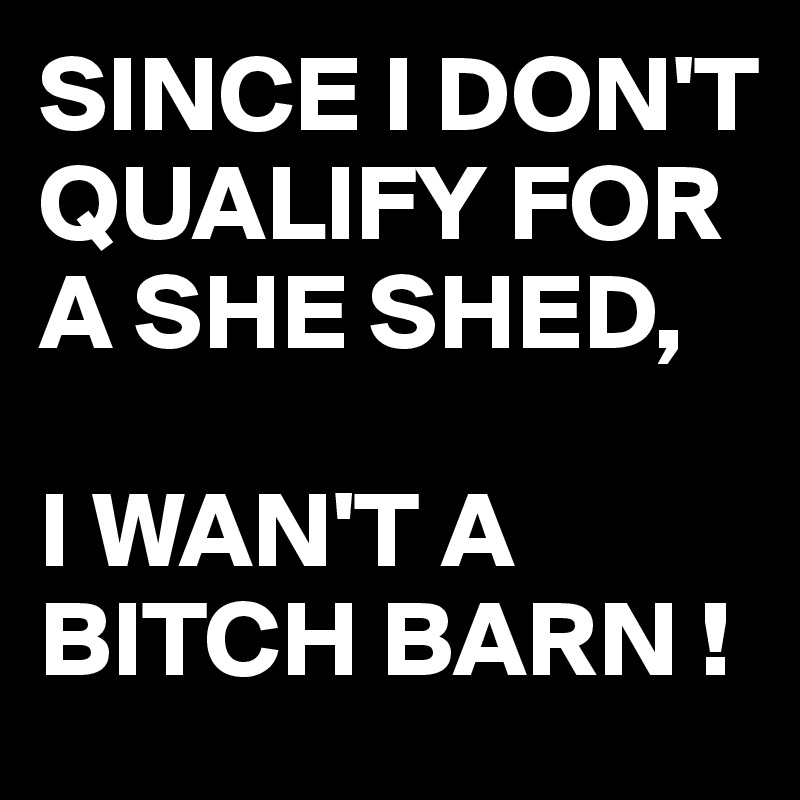 SINCE I DON'T QUALIFY FOR A SHE SHED, 

I WAN'T A BITCH BARN !