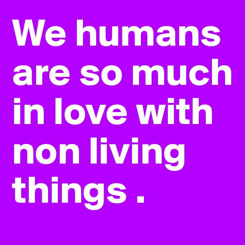 We humans are so much in love with non living things . 