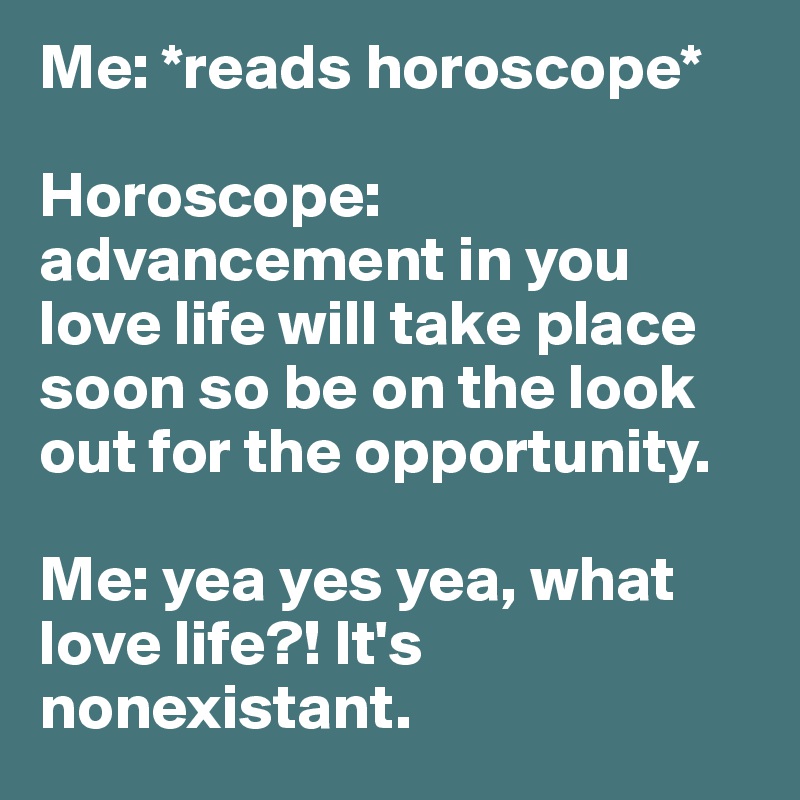 Me: *reads horoscope* 

Horoscope: advancement in you love life will take place soon so be on the look out for the opportunity.

Me: yea yes yea, what love life?! It's nonexistant. 