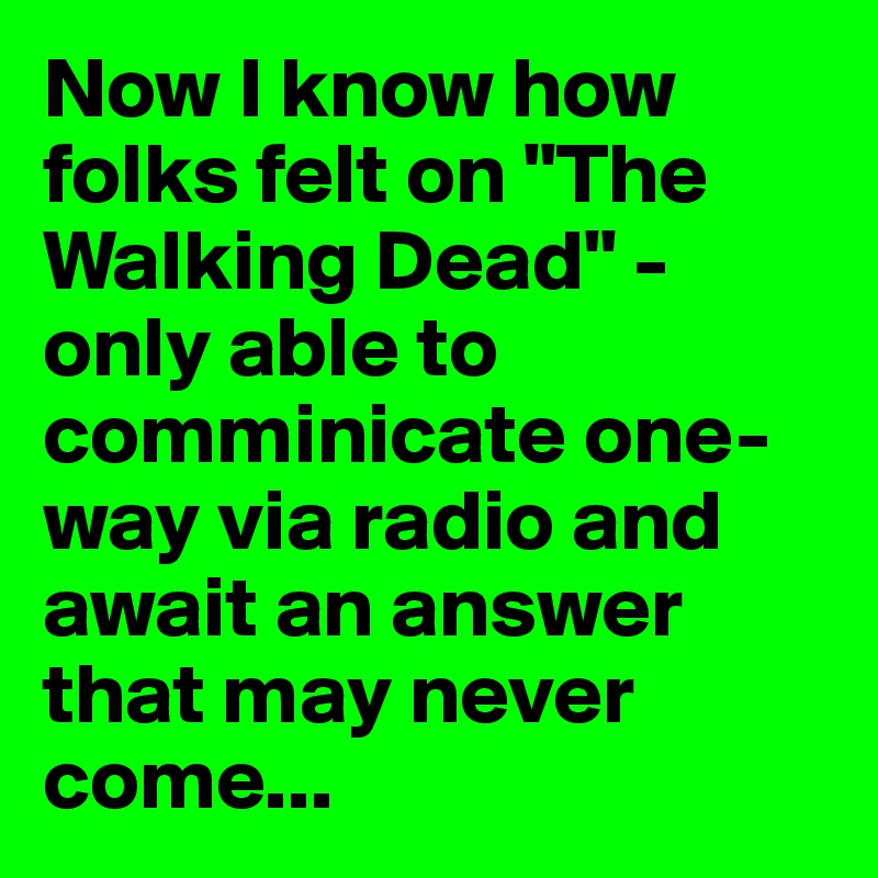 Now I know how folks felt on "The Walking Dead" - only able to comminicate one-way via radio and await an answer that may never come...