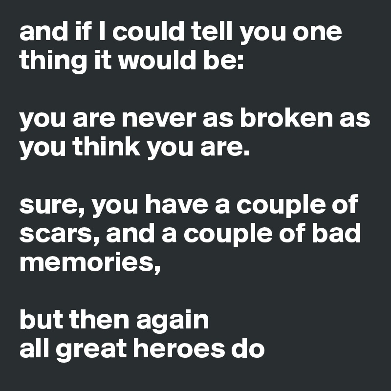 and if I could tell you one thing it would be: 

you are never as broken as you think you are. 

sure, you have a couple of scars, and a couple of bad memories, 

but then again
all great heroes do 