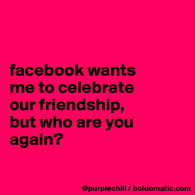 


facebook wants 
me to celebrate 
our friendship, 
but who are you 
again?

