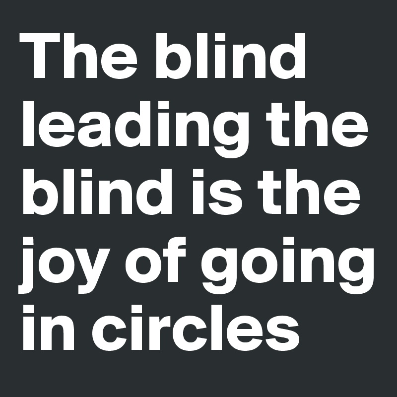 The blind leading the blind is the joy of going in circles