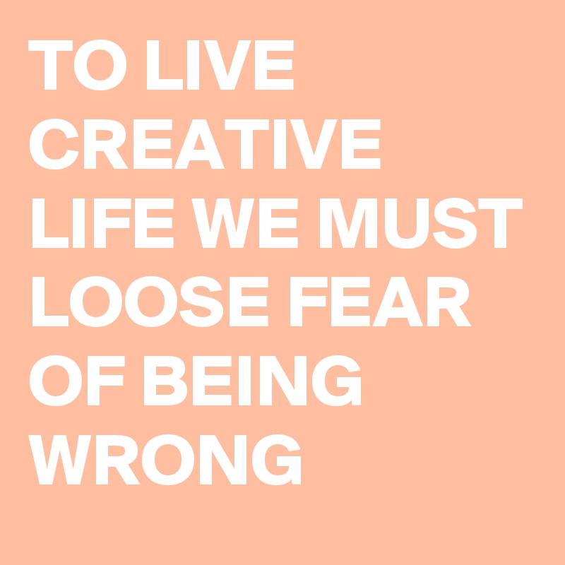 TO LIVE CREATIVE LIFE WE MUST LOOSE FEAR OF BEING WRONG