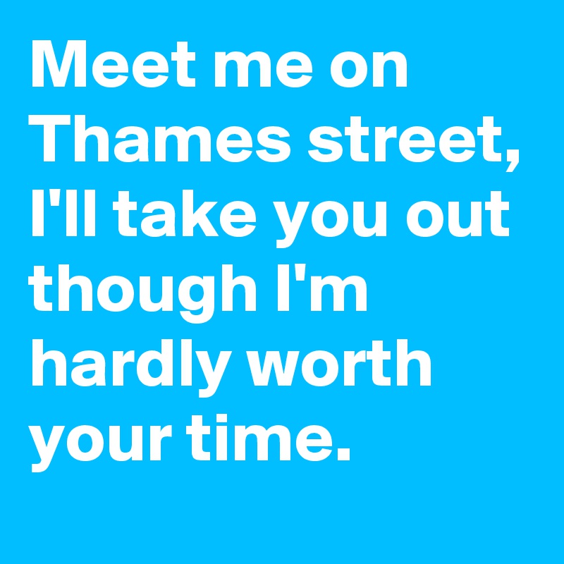 Meet me on Thames street, I'll take you out though I'm hardly worth your time.