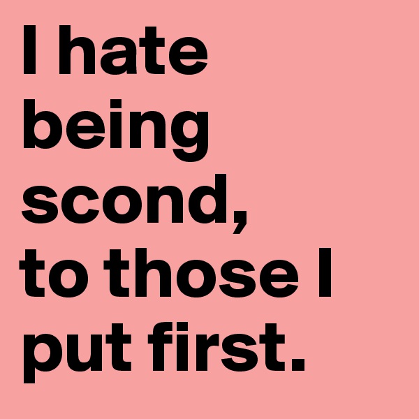 I hate being scond,
to those I put first.