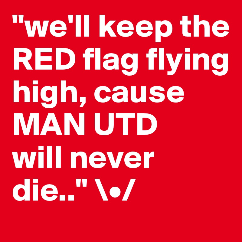 "we'll keep the RED flag flying high, cause 
MAN UTD 
will never die.." \•/ 