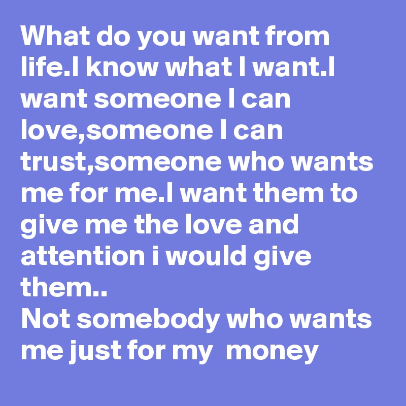 What do you want from life.I know what I want.I want someone I can love,someone I can trust,someone who wants me for me.I want them to give me the love and attention i would give them..
Not somebody who wants me just for my  money