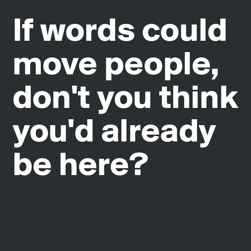 If words could move people, don't you think you'd already be here?
