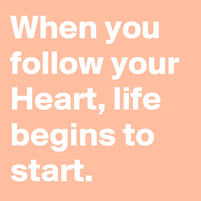 When you follow your Heart, life begins to start.