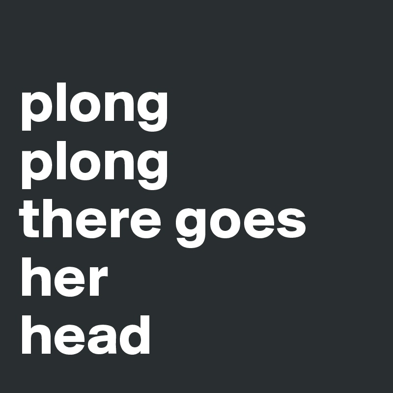 
plong 
plong
there goes her 
head