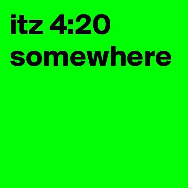 itz 4:20 somewhere