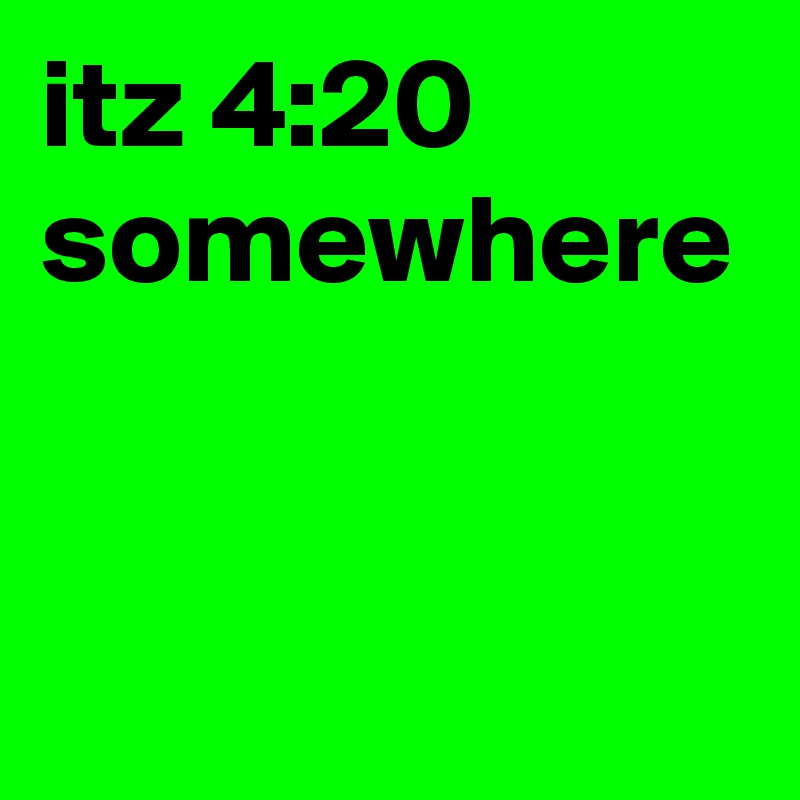 itz 4:20 somewhere