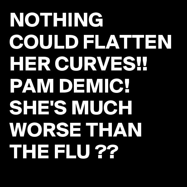 NOTHING COULD FLATTEN HER CURVES!! 
PAM DEMIC!
SHE'S MUCH WORSE THAN THE FLU ??