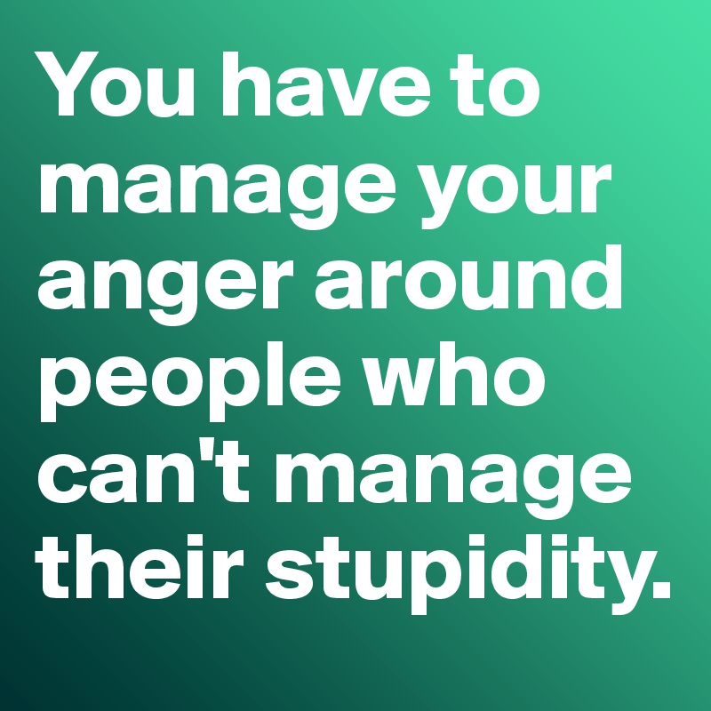 You have to manage your anger around people who can't manage their stupidity. 