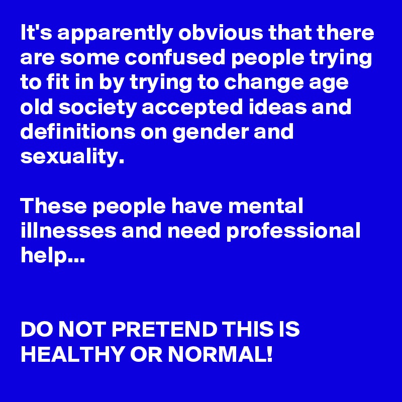 It's apparently obvious that there are some confused people trying to fit in by trying to change age old society accepted ideas and definitions on gender and sexuality. 

These people have mental illnesses and need professional help...


DO NOT PRETEND THIS IS HEALTHY OR NORMAL!