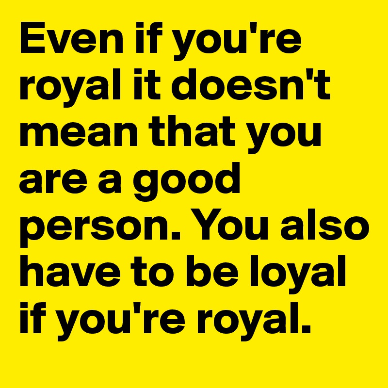Even if you're royal it doesn't mean that you are a good person. You also have to be loyal if you're royal.