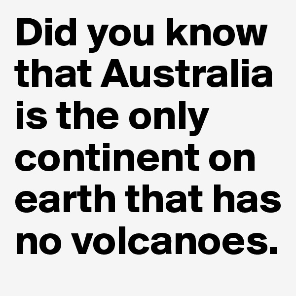Did you know
that Australia is the only continent on earth that has no volcanoes.