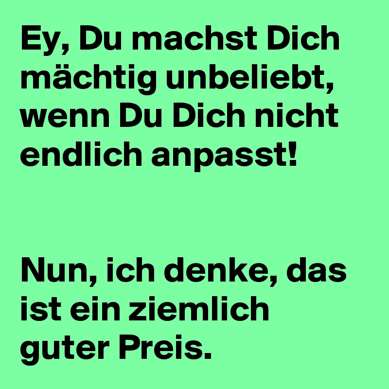 Ey, Du machst Dich mächtig unbeliebt, wenn Du Dich nicht endlich anpasst!


Nun, ich denke, das ist ein ziemlich guter Preis. 