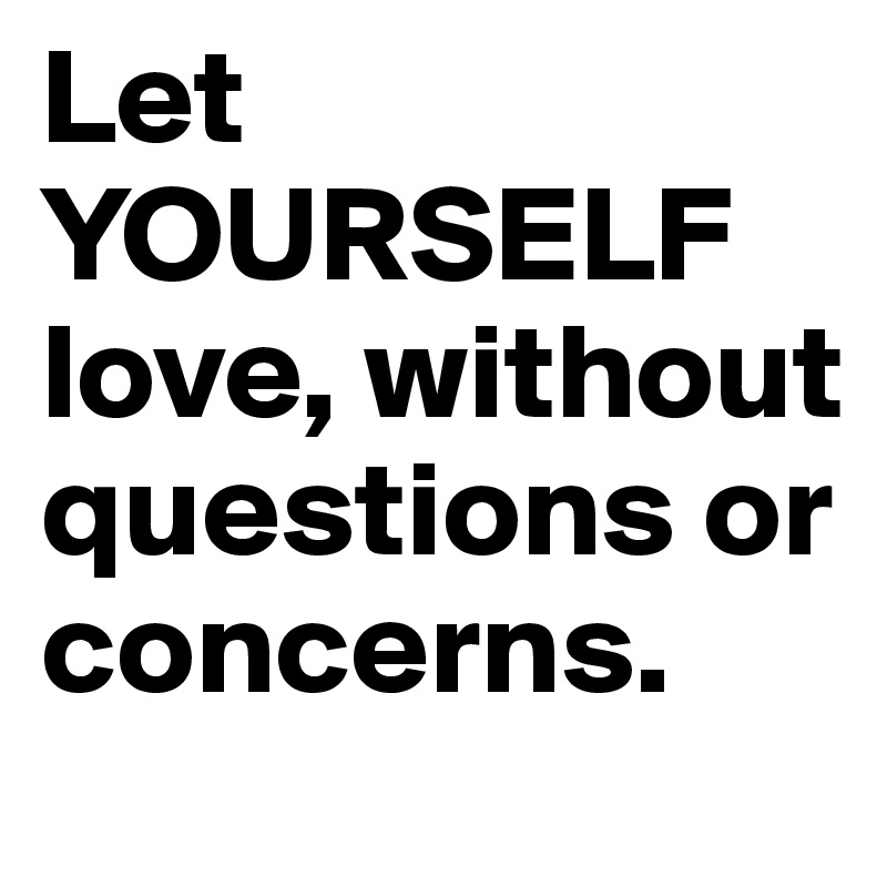 Let YOURSELF love, without questions or concerns.