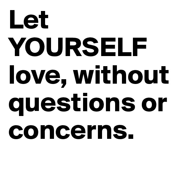 Let YOURSELF love, without questions or concerns.