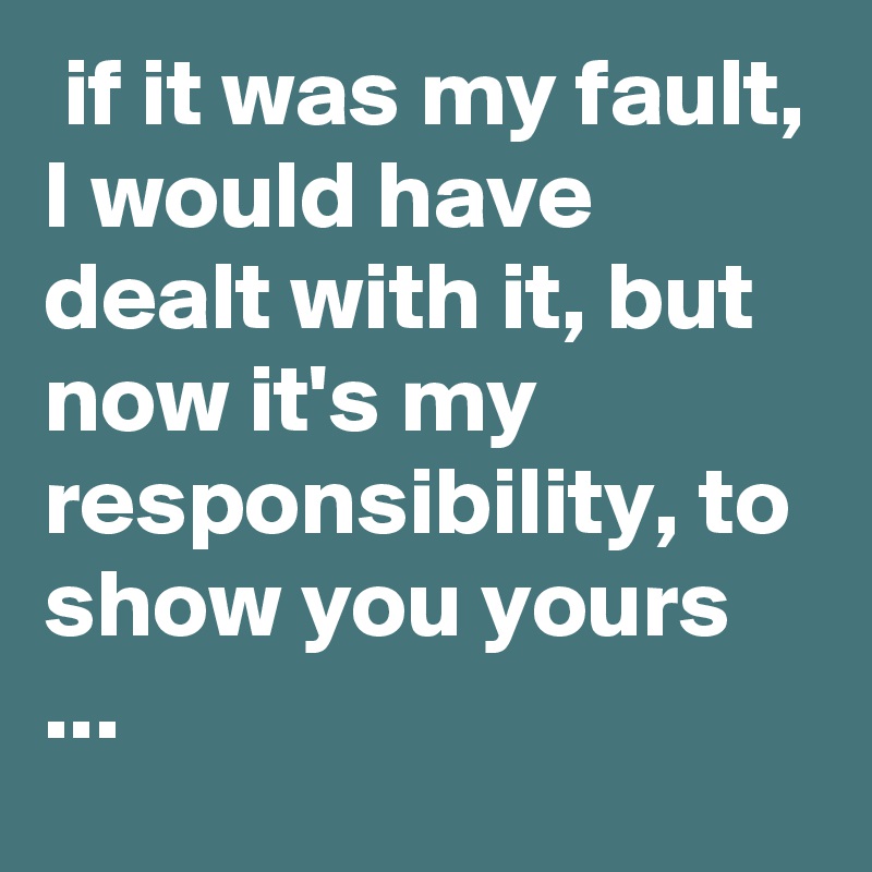  if it was my fault, I would have dealt with it, but now it's my responsibility, to show you yours ...