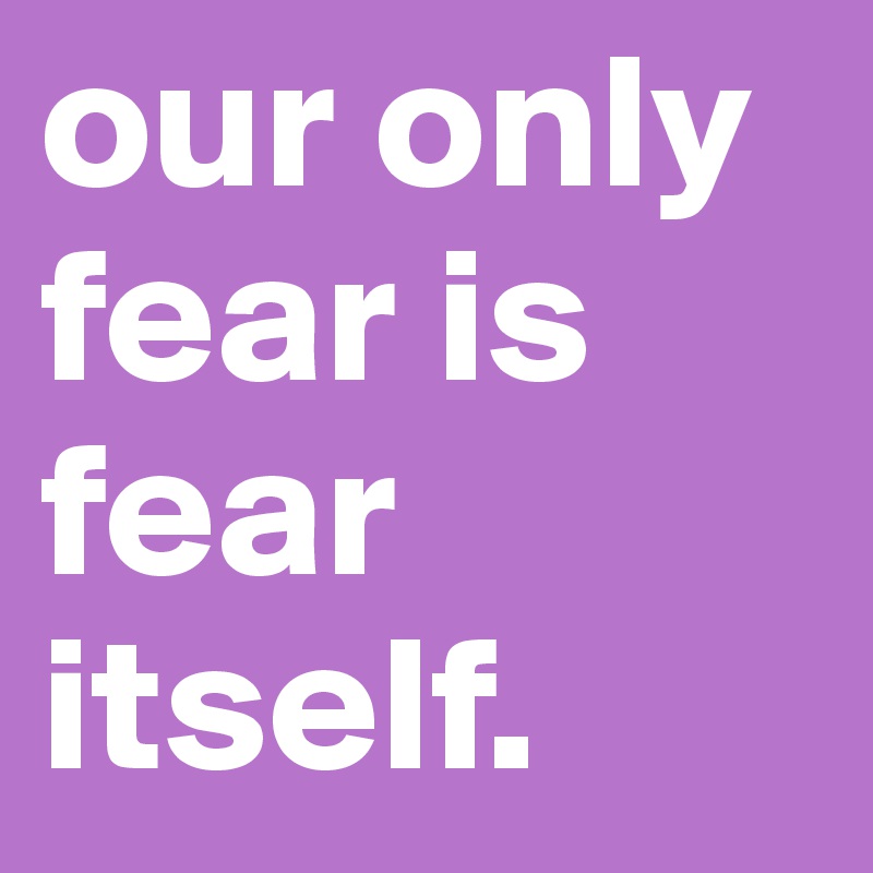 our only fear is fear itself.