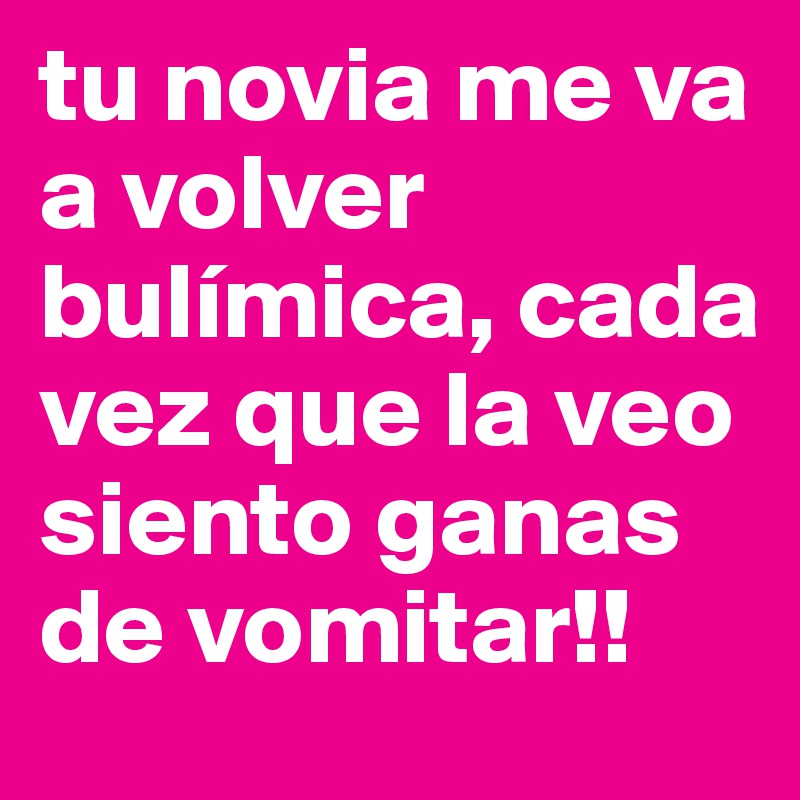 tu novia me va a volver bulímica, cada vez que la veo siento ganas de vomitar!!