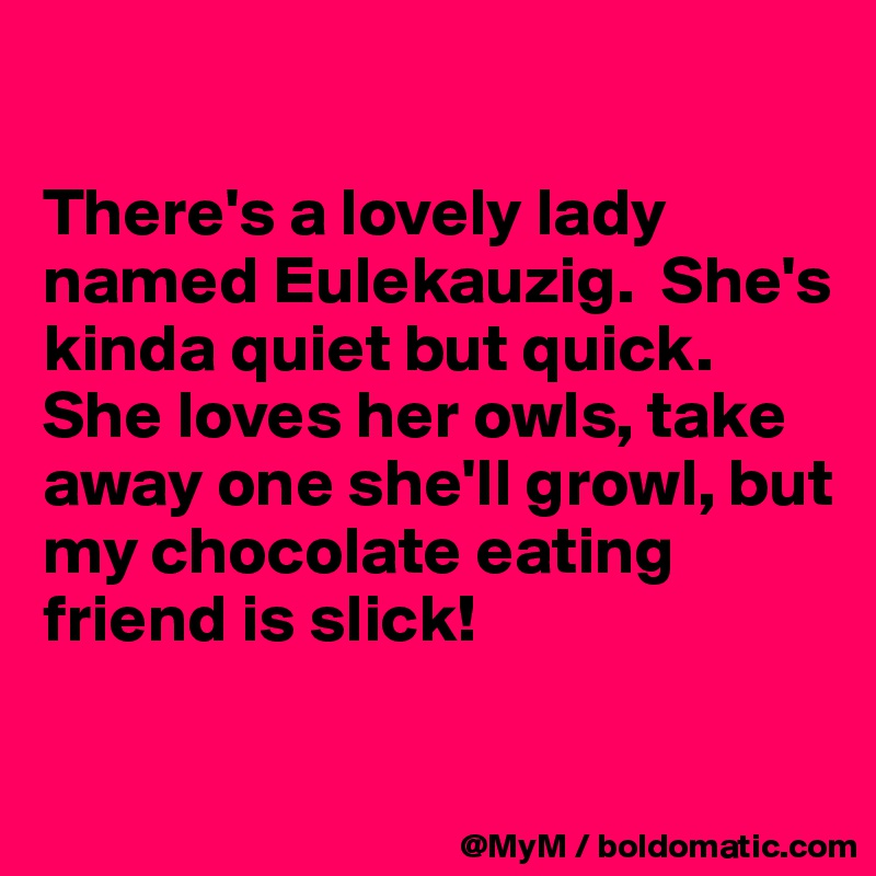 

There's a lovely lady named Eulekauzig.  She's kinda quiet but quick.  
She loves her owls, take away one she'll growl, but my chocolate eating friend is slick!

