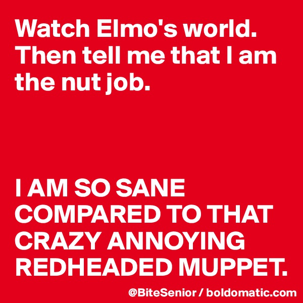 Watch Elmo's world. 
Then tell me that I am the nut job. 



I AM SO SANE COMPARED TO THAT CRAZY ANNOYING REDHEADED MUPPET. 
