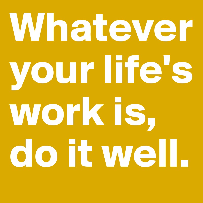 Whatever your life's work is, do it well.
