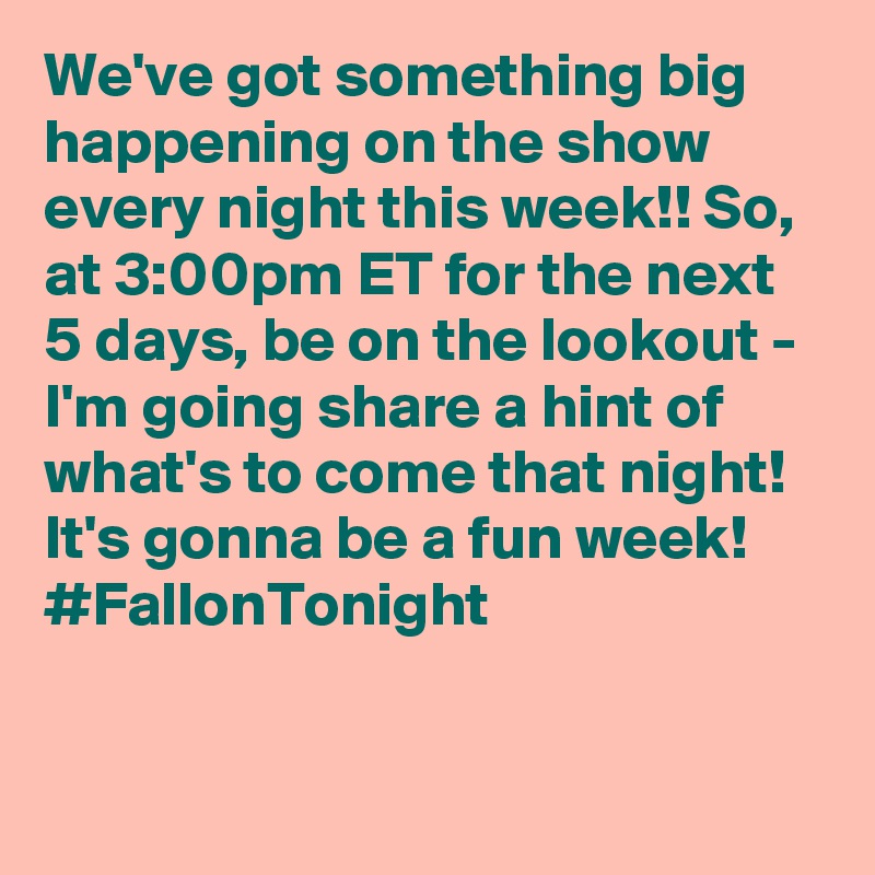 We've got something big happening on the show every night this week!! So, at 3:00pm ET for the next 5 days, be on the lookout - I'm going share a hint of what's to come that night! It's gonna be a fun week! #FallonTonight