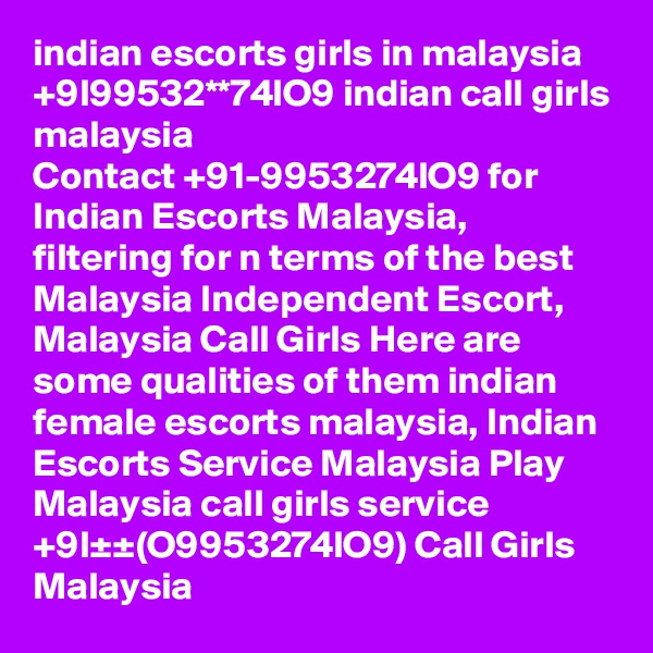 indian escorts girls in malaysia +9l99532**74lO9 indian call girls malaysia
Contact +91-9953274lO9 for Indian Escorts Malaysia, filtering for n terms of the best Malaysia Independent Escort, Malaysia Call Girls Here are some qualities of them indian female escorts malaysia, Indian Escorts Service Malaysia Play Malaysia call girls service +9l±±(O9953274lO9) Call Girls Malaysia